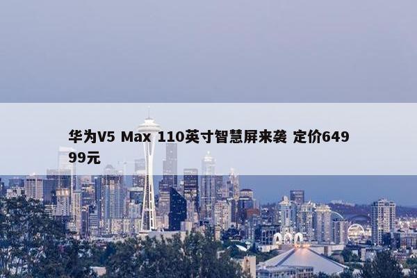 华为V5 Max 110英寸智慧屏来袭 定价64999元