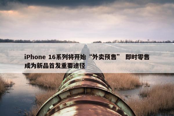 iPhone 16系列将开始“外卖预售” 即时零售成为新品首发重要途径