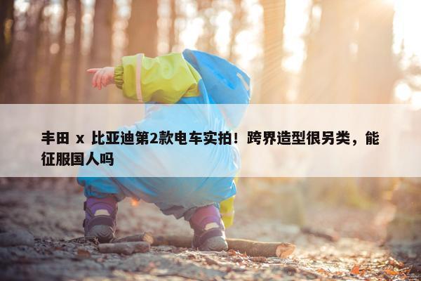 丰田 x 比亚迪第2款电车实拍！跨界造型很另类，能征服国人吗