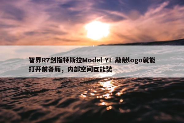 智界R7剑指特斯拉Model Y！敲敲logo就能打开前备厢，内部空间巨能装