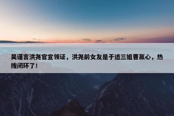 吴谨言洪尧官宣领证，洪尧前女友是于适三姐曹赢心，热搜闭环了！