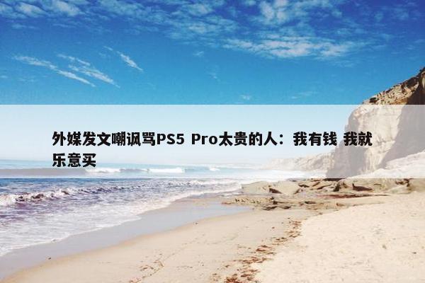 外媒发文嘲讽骂PS5 Pro太贵的人：我有钱 我就乐意买