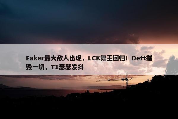 Faker最大敌人出现，LCK舞王回归！Deft摧毁一切，T1瑟瑟发抖