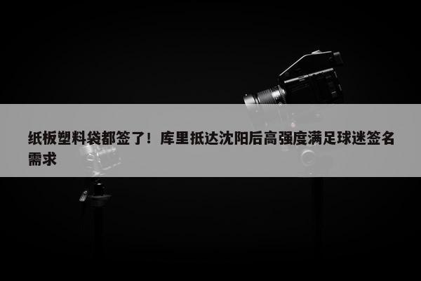 纸板塑料袋都签了！库里抵达沈阳后高强度满足球迷签名需求