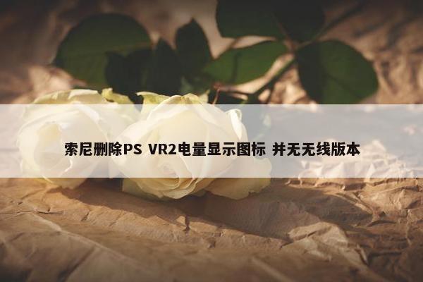 索尼删除PS VR2电量显示图标 并无无线版本