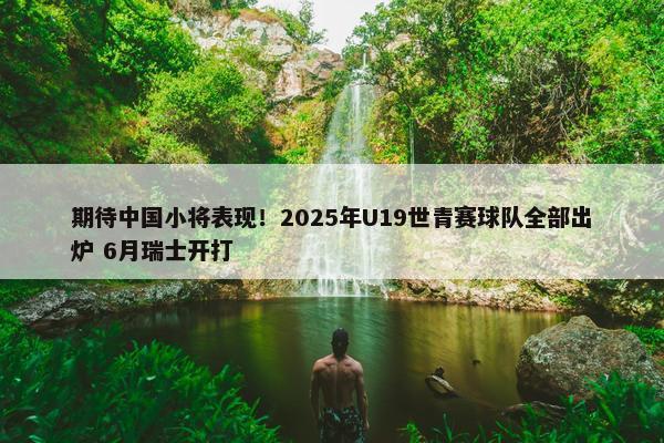 期待中国小将表现！2025年U19世青赛球队全部出炉 6月瑞士开打