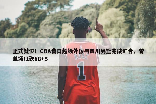 正式就位！CBA昔日超级外援与四川男篮完成汇合，曾单场狂砍68+5