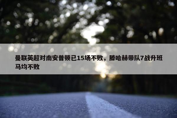 曼联英超对南安普顿已15场不败，滕哈赫带队7战升班马均不败