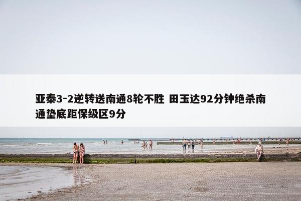 亚泰3-2逆转送南通8轮不胜 田玉达92分钟绝杀南通垫底距保级区9分