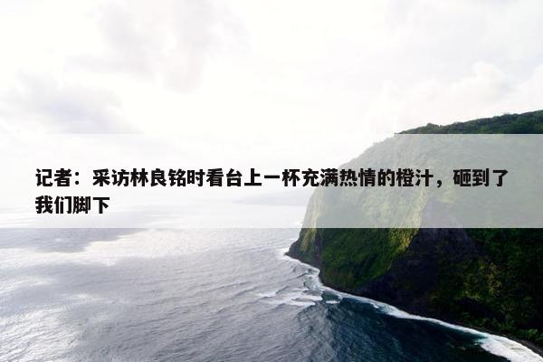 记者：采访林良铭时看台上一杯充满热情的橙汁，砸到了我们脚下