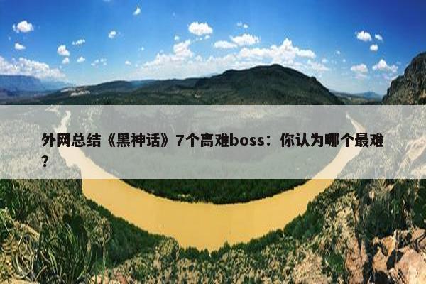 外网总结《黑神话》7个高难boss：你认为哪个最难？