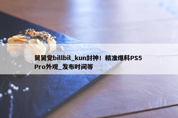 舅舅党billbil_kun封神！精准爆料PS5 Pro外观_发布时间等