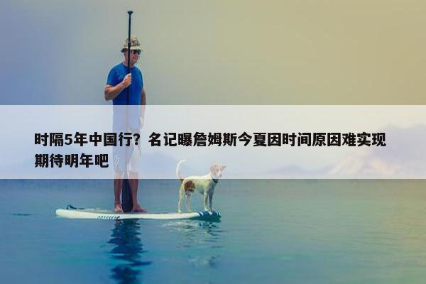 时隔5年中国行？名记曝詹姆斯今夏因时间原因难实现 期待明年吧