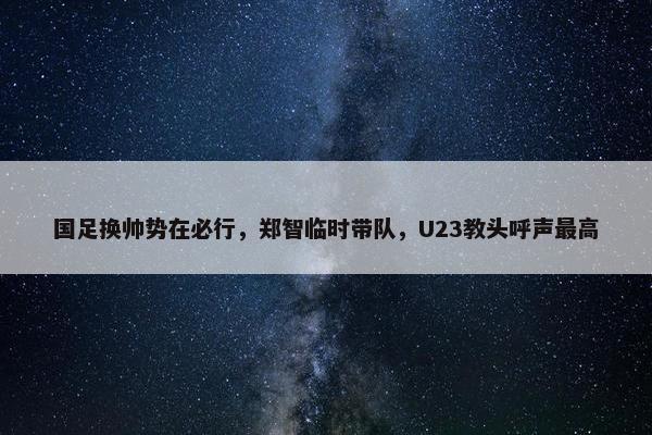 国足换帅势在必行，郑智临时带队，U23教头呼声最高