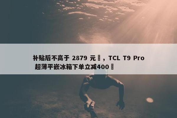 补贴后不高于 2879 元‏，TCL T9 Pro 超薄平嵌冰箱下单立减400‏