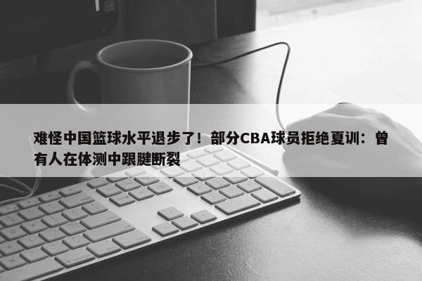 难怪中国篮球水平退步了！部分CBA球员拒绝夏训：曾有人在体测中跟腱断裂