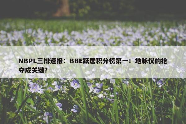 NBPL三排速报：BBE跃居积分榜第一！地脉仪的抢夺成关键？