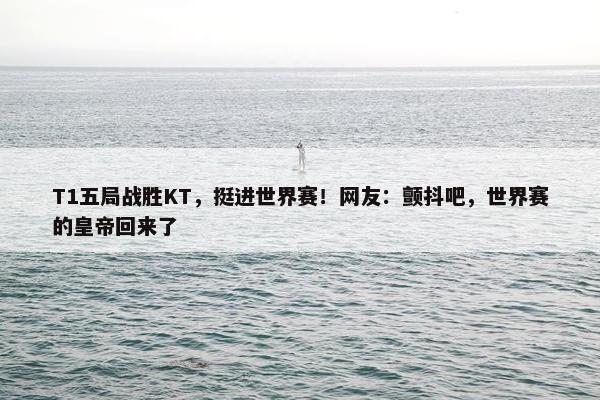 T1五局战胜KT，挺进世界赛！网友：颤抖吧，世界赛的皇帝回来了