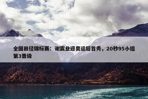 全国田径锦标赛：谢震业迎奥运后首秀，20秒95小组第3晋级