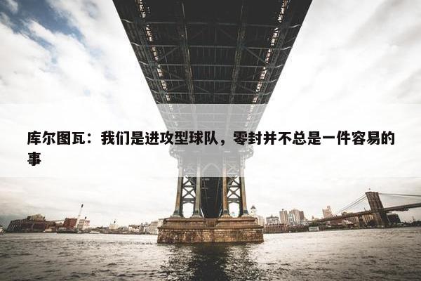 库尔图瓦：我们是进攻型球队，零封并不总是一件容易的事