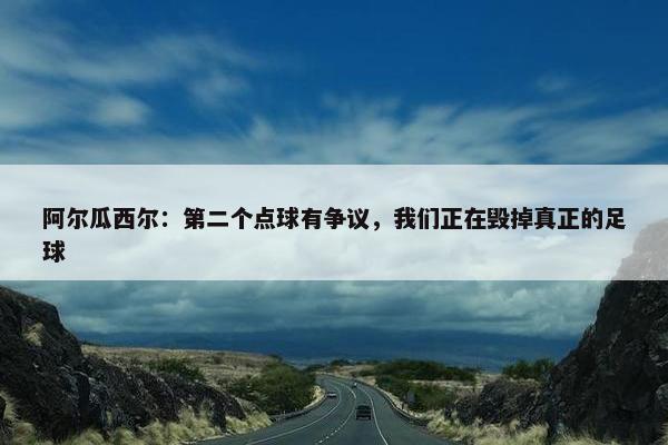 阿尔瓜西尔：第二个点球有争议，我们正在毁掉真正的足球