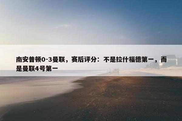 南安普顿0-3曼联，赛后评分：不是拉什福德第一，而是曼联4号第一