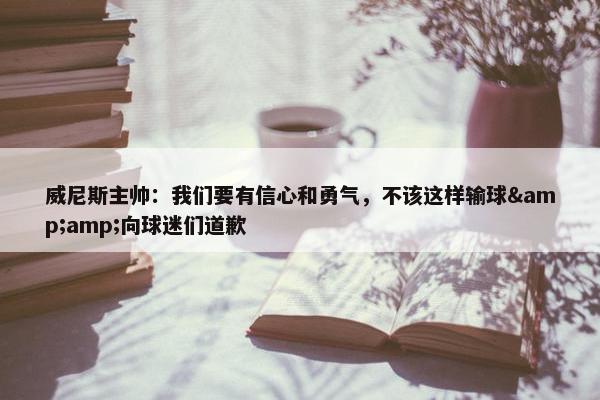 威尼斯主帅：我们要有信心和勇气，不该这样输球&amp;向球迷们道歉