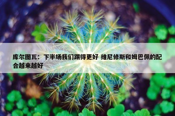 库尔图瓦：下半场我们踢得更好 维尼修斯和姆巴佩的配合越来越好