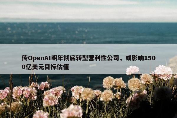 传OpenAI明年彻底转型营利性公司，或影响1500亿美元目标估值