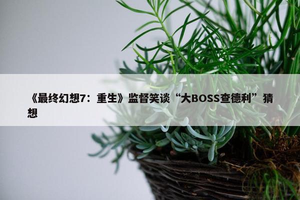 《最终幻想7：重生》监督笑谈“大BOSS查德利”猜想