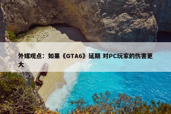 外媒观点：如果《GTA6》延期 对PC玩家的伤害更大