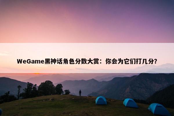 WeGame黑神话角色分数大赏：你会为它们打几分？