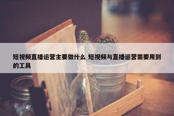 短视频直播运营主要做什么 短视频与直播运营需要用到的工具