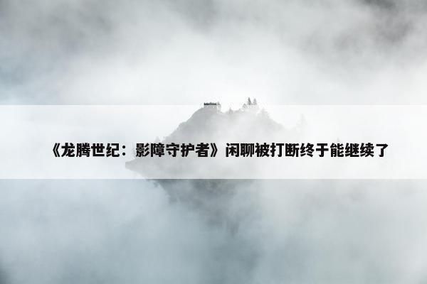 《龙腾世纪：影障守护者》闲聊被打断终于能继续了