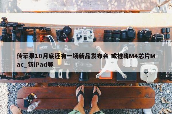 传苹果10月底还有一场新品发布会 或推出M4芯片Mac_新iPad等