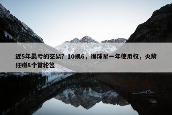 近5年最亏的交易？10换6，得球星一年使用权，火箭狂赚8个首轮签