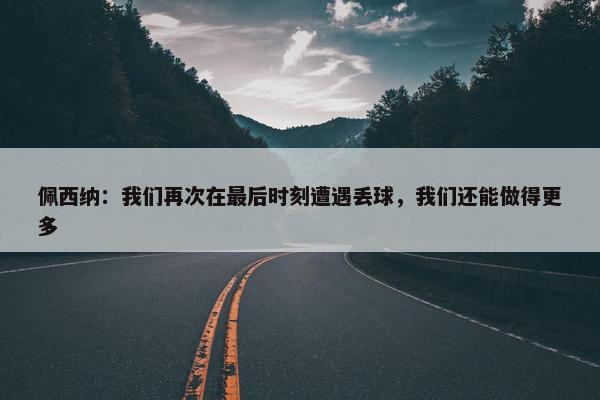 佩西纳：我们再次在最后时刻遭遇丢球，我们还能做得更多