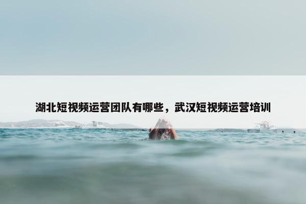 湖北短视频运营团队有哪些，武汉短视频运营培训