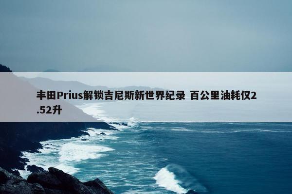 丰田Prius解锁吉尼斯新世界纪录 百公里油耗仅2.52升