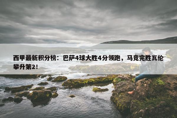 西甲最新积分榜：巴萨4球大胜4分领跑，马竞完胜瓦伦攀升第2！