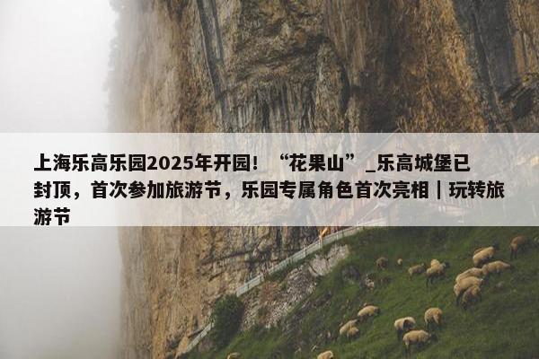 上海乐高乐园2025年开园！“花果山”_乐高城堡已封顶，首次参加旅游节，乐园专属角色首次亮相｜玩转旅游节