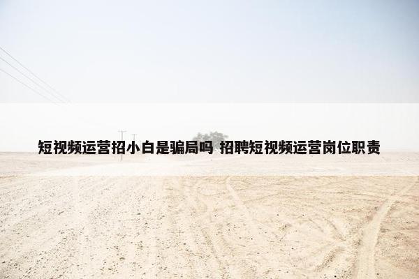 短视频运营招小白是骗局吗 招聘短视频运营岗位职责