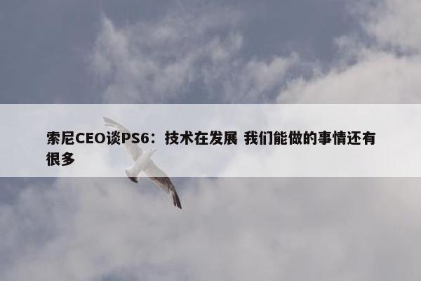 索尼CEO谈PS6：技术在发展 我们能做的事情还有很多