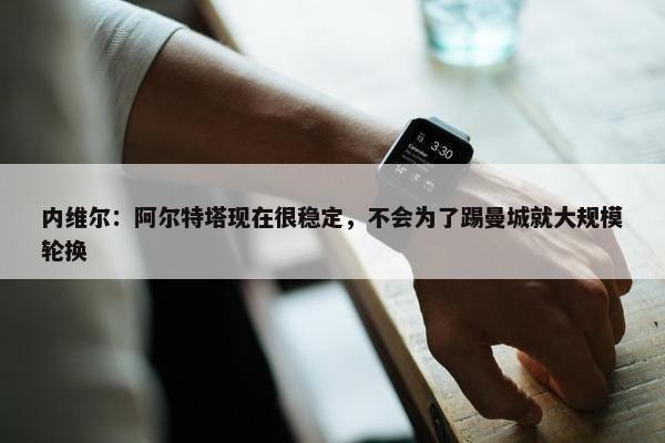 内维尔：阿尔特塔现在很稳定，不会为了踢曼城就大规模轮换