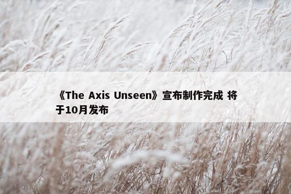 《The Axis Unseen》宣布制作完成 将于10月发布