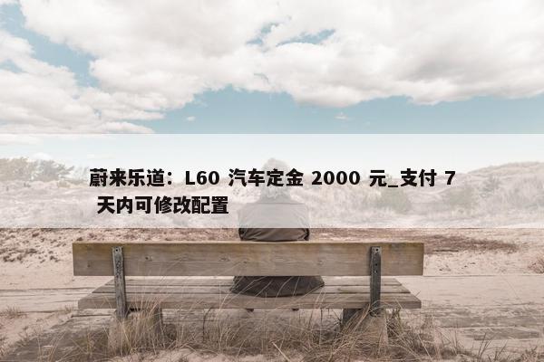 蔚来乐道：L60 汽车定金 2000 元_支付 7 天内可修改配置