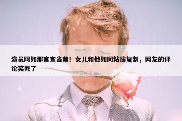 演员阿如那官宣当爸！女儿和他如同粘贴复制，网友的评论笑死了