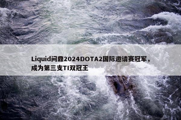 Liquid问鼎2024DOTA2国际邀请赛冠军，成为第三支TI双冠王