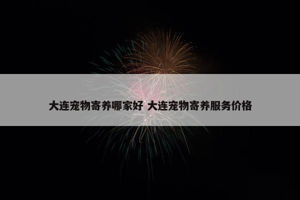 大连宠物寄养哪家好 大连宠物寄养服务价格