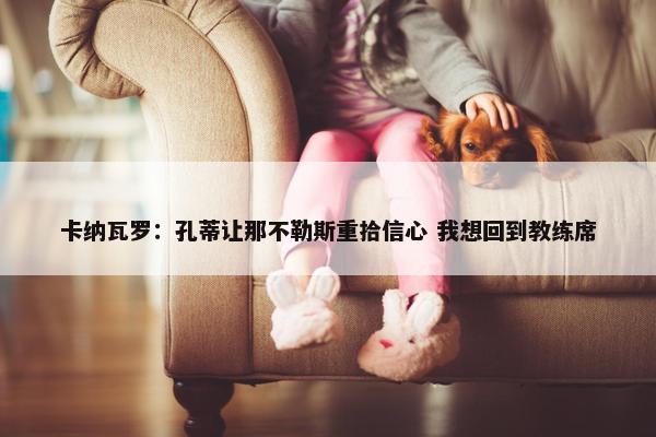 卡纳瓦罗：孔蒂让那不勒斯重拾信心 我想回到教练席